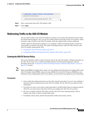 Page 669 
30-19
Cisco ASA Series Firewall ASDM Configuration Guide
 
Chapter 30      Configuring the ASA CX Module
  Configuring the ASA CX Module
Step 2Enter a port greater than 1024. The default is 885.
Step 3Click Apply.
Redirecting Traffic to the ASA CX Module
You can redirect traffic to the ASA CX module by creating a service policy that identifies specific traffic. 
For demonstration purposes only, you can also enable monitor-only mode for the service policy, which 
forwards a copy of traffic to the ASA CX...