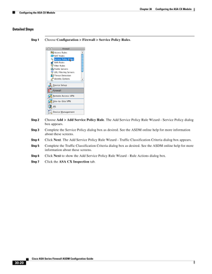 Page 670 
30-20
Cisco ASA Series Firewall ASDM Configuration Guide
 
Chapter 30      Configuring the ASA CX Module
  Configuring the ASA CX Module
Detailed Steps
Step 1Choose Configuration > Firewall > Service Policy Rules.
Step 2Choose Add > Add Service Policy Rule. The Add Service Policy Rule Wizard - Service Policy dialog 
box appears.
Step 3Complete the Service Policy dialog box as desired. See the ASDM online help for more information 
about these screens.
Step 4Click Next. The Add Service Policy Rule...