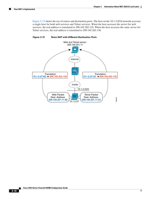 Page 68 
3-18
Cisco ASA Series Firewall ASDM Configuration Guide
 
Chapter 3      Information About NAT (ASA 8.3 and Later)
  How NAT is Implemented
Figure 3-15 shows the use of source and destination ports. The host on the 10.1.2.0/24 network accesses 
a single host for both web services and Telnet services. When the host accesses the server for web 
services, the real address is translated to 209.165.202.129. When the host accesses the same server for 
Telnet services, the real address is translated to...