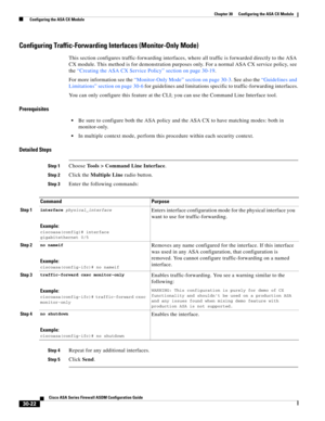 Page 672 
30-22
Cisco ASA Series Firewall ASDM Configuration Guide
 
Chapter 30      Configuring the ASA CX Module
  Configuring the ASA CX Module
Configuring Traffic-Forwarding Interfaces (Monitor-Only Mode)
This section configures traffic-forwarding interfaces, where all traffic is forwarded directly to the ASA 
CX module. This method is for demonstration purposes only. For a normal ASA CX service policy, see 
the “Creating the ASA CX Service Policy” section on page 30-19.
For more information see the...