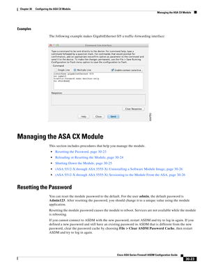 Page 673 
30-23
Cisco ASA Series Firewall ASDM Configuration Guide
 
Chapter 30      Configuring the ASA CX Module
  Managing the ASA CX Module
Examples
The following example makes GigabitEthernet 0/5 a traffic-forwarding interface:
Managing the ASA CX Module
This section includes procedures that help you manage the module.
Resetting the Password, page 30-23
Reloading or Resetting the Module, page 30-24
Shutting Down the Module, page 30-25
(ASA 5512-X through ASA 5555-X) Uninstalling a Software Module Image,...