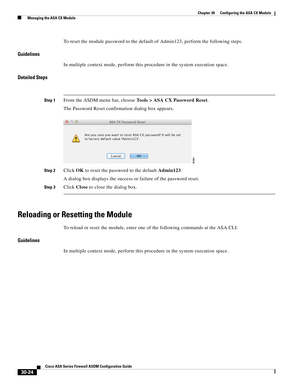 Page 674 
30-24
Cisco ASA Series Firewall ASDM Configuration Guide
 
Chapter 30      Configuring the ASA CX Module
  Managing the ASA CX Module
To reset the module password to the default of Admin123, perform the following steps.
Guidelines
In multiple context mode, perform this procedure in the system execution space.
Detailed Steps
Step 1From the ASDM menu bar, choose Tools > ASA CX Password Reset.
The Password Reset confirmation dialog box appears.
Step 2Click OK to reset the password to the default Admin123....