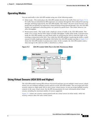 Page 687 
31-3
Cisco ASA Series Firewall ASDM Configuration Guide
 
Chapter 31      Configuring the ASA IPS Module
  Information About the ASA IPS Module
Operating Modes
You can send traffic to the ASA IPS module using one of the following modes:
Inline mode—This mode places the ASA IPS module directly in the traffic flow (see Figure 31-1). 
No traffic that you identified for IPS inspection can continue through the ASA without first passing 
through, and being inspected by, the ASA IPS module. This mode is the...