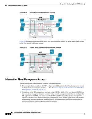 Page 688 
31-4
Cisco ASA Series Firewall ASDM Configuration Guide
 
Chapter 31      Configuring the ASA IPS Module
  Information About the ASA IPS Module
Figure 31-3 Security Contexts and Virtual Sensors
Figure 31-4 shows a single mode ASA paired with multiple virtual sensors (in inline mode); each defined 
traffic flow goes to a different sensor.
Figure 31-4 Single Mode ASA with Multiple Virtual Sensors
Information About Management Access
You can manage the IPS application using the following methods:...