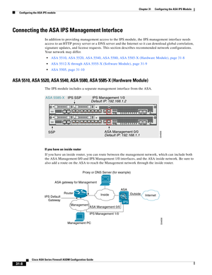 Page 692 
31-8
Cisco ASA Series Firewall ASDM Configuration Guide
 
Chapter 31      Configuring the ASA IPS Module
  Configuring the ASA IPS module
Connecting the ASA IPS Management Interface
In addition to providing management access to the IPS module, the IPS management interface needs 
access to an HTTP proxy server or a DNS server and the Internet so it can download global correlation, 
signature updates, and license requests. This section describes recommended network configurations. 
Your network may...