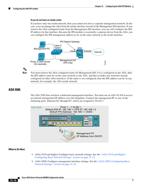 Page 694 
31-10
Cisco ASA Series Firewall ASDM Configuration Guide
 
Chapter 31      Configuring the ASA IPS Module
  Configuring the ASA IPS module
If you do not have an inside router
If you have only one inside network, then you cannot also have a separate management network. In this 
case, you can manage the ASA from the inside interface instead of the Management 0/0 interface. If you 
remove the ASA-configured name from the Management 0/0 interface, you can still configure the IPS 
IP address for that...