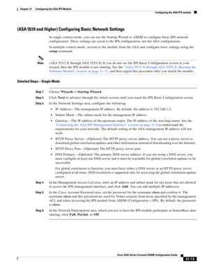 Page 697 
31-13
Cisco ASA Series Firewall ASDM Configuration Guide
 
Chapter 31      Configuring the ASA IPS Module
  Configuring the ASA IPS module
(ASA 5510 and Higher) Configuring Basic Network Settings
In single context mode, you can use the Startup Wizard in ASDM to configure basic IPS network 
configuration. These settings are saved to the IPS configuration, not the ASA configuration.
In multiple context mode, session to the module from the ASA and configure basic settings using the 
setup command....