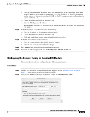 Page 699 
31-15
Cisco ASA Series Firewall ASDM Configuration Guide
 
Chapter 31      Configuring the ASA IPS Module
  Configuring the ASA IPS module
b.Enter the IPS management IP address. Make sure this address is on the same subnet as the ASA 
VLAN IP address. For example, if you assigned 10.1.1.1 to the VLAN for the ASA, then assign 
another address on that network, such as 10.1.1.2, for the IPS management address. By default, the 
address is 192.168.1.2
c.Choose the subnet mask from the drop-down list....