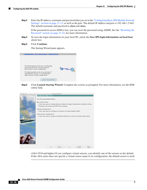 Page 700 
31-16
Cisco ASA Series Firewall ASDM Configuration Guide
 
Chapter 31      Configuring the ASA IPS Module
  Configuring the ASA IPS module
Step 3Enter the IP address, username and password that you set in the “Configuring Basic IPS Module Network 
Settings” section on page 31-12, as well as the port. The default IP address and port is 192.168.1.2:443. 
The default username and password is cisco and cisco.
If the password to access IDM is lost, you can reset the password using ASDM. See the “Resetting...