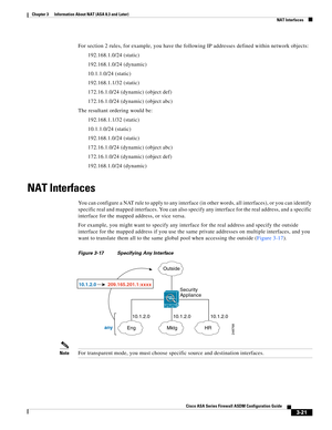 Page 71 
3-21
Cisco ASA Series Firewall ASDM Configuration Guide
 
Chapter 3      Information About NAT (ASA 8.3 and Later)
  NAT Interfaces
For section 2 rules, for example, you have the following IP addresses defined within network objects:
192.168.1.0/24 (static)
192.168.1.0/24 (dynamic)
10.1.1.0/24 (static)
192.168.1.1/32 (static)
172.16.1.0/24 (dynamic) (object def)
172.16.1.0/24 (dynamic) (object abc)
The resultant ordering would be:
192.168.1.1/32 (static)
10.1.1.0/24 (static)
192.168.1.0/24 (static)...