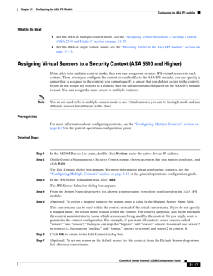 Page 701 
31-17
Cisco ASA Series Firewall ASDM Configuration Guide
 
Chapter 31      Configuring the ASA IPS Module
  Configuring the ASA IPS module
What to Do Next
For the ASA in multiple context mode, see the “Assigning Virtual Sensors to a Security Context 
(ASA 5510 and Higher)” section on page 31-17.
For the ASA in single context mode, see the “Diverting Traffic to the ASA IPS module” section on 
page 31-18.
Assigning Virtual Sensors to a Security Context (ASA 5510 and Higher)
If the ASA is in multiple...