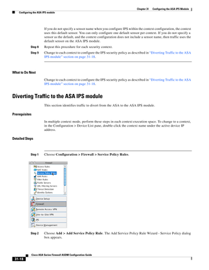 Page 702 
31-18
Cisco ASA Series Firewall ASDM Configuration Guide
 
Chapter 31      Configuring the ASA IPS Module
  Configuring the ASA IPS module
If you do not specify a sensor name when you configure IPS within the context configuration, the context 
uses this default sensor. You can only configure one default sensor per context. If you do not specify a 
sensor as the default, and the context configuration does not include a sensor name, then traffic uses the 
default sensor on the ASA IPS module.
Step...