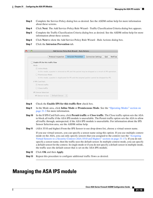 Page 703 
31-19
Cisco ASA Series Firewall ASDM Configuration Guide
 
Chapter 31      Configuring the ASA IPS Module
  Managing the ASA IPS module
Step 3Complete the Service Policy dialog box as desired. See the ASDM online help for more information 
about these screens.
Step 4Click Next. The Add Service Policy Rule Wizard - Traffic Classification Criteria dialog box appears.
Step 5Complete the Traffic Classification Criteria dialog box as desired. See the ASDM online help for more 
information about these...