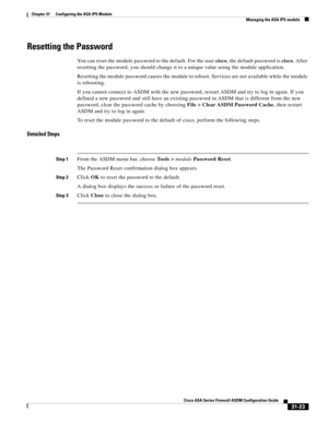 Page 707 
31-23
Cisco ASA Series Firewall ASDM Configuration Guide
 
Chapter 31      Configuring the ASA IPS Module
  Managing the ASA IPS module
Resetting the Password
You can reset the module password to the default. For the user cisco, the default password is cisco. After 
resetting the password, you should change it to a unique value using the module application.
Resetting the module password causes the module to reboot. Services are not available while the module 
is rebooting.
If you cannot connect to ASDM...