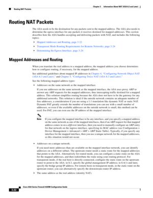 Page 72 
3-22
Cisco ASA Series Firewall ASDM Configuration Guide
 
Chapter 3      Information About NAT (ASA 8.3 and Later)
  Routing NAT Packets
Routing NAT Packets
The ASA needs to be the destination for any packets sent to the mapped address. The ASA also needs to 
determine the egress interface for any packets it receives destined for mapped addresses. This section 
describes how the ASA handles accepting and delivering packets with NAT, and includes the following 
topics:
Mapped Addresses and Routing, page...