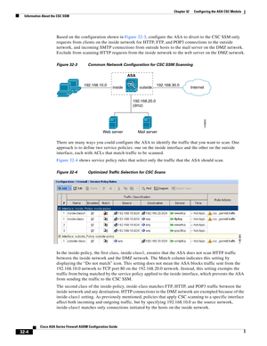 Page 714 
32-4
Cisco ASA Series Firewall ASDM Configuration Guide
 
Chapter 32      Configuring the ASA CSC Module
  Information About the CSC SSM
Based on the configuration shown in Figure 32-3, configure the ASA to divert to the CSC SSM only 
requests from clients on the inside network for HTTP, FTP, and POP3 connections to the outside 
network, and incoming SMTP connections from outside hosts to the mail server on the DMZ network. 
Exclude from scanning HTTP requests from the inside network to the web server...