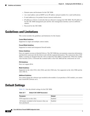 Page 716 
32-6
Cisco ASA Series Firewall ASDM Configuration Guide
 
Chapter 32      Configuring the ASA CSC Module
  Guidelines and Limitations
–Domain name and hostname for the CSC SSM.
–An e-mail address and an SMTP server IP address and port number for e-mail notifications.
–E-mail address(es) for product license renewal notifications.
–IP addresses of hosts or networks that are allowed to manage the CSC SSM. The IP addresses 
for the CSC SSM management port and the ASA management interface can be in...