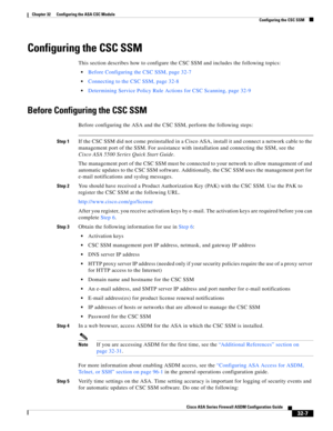 Page 717 
32-7
Cisco ASA Series Firewall ASDM Configuration Guide
 
Chapter 32      Configuring the ASA CSC Module
  Configuring the CSC SSM
Configuring the CSC SSM
This section describes how to configure the CSC SSM and includes the following topics:
Before Configuring the CSC SSM, page 32-7
Connecting to the CSC SSM, page 32-8
Determining Service Policy Rule Actions for CSC Scanning, page 32-9
Before Configuring the CSC SSM
Before configuring the ASA and the CSC SSM, perform the following steps:
Step 1If the...