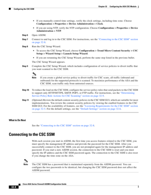 Page 718 
32-8
Cisco ASA Series Firewall ASDM Configuration Guide
 
Chapter 32      Configuring the ASA CSC Module
  Configuring the CSC SSM
If you manually control time settings, verify the clock settings, including time zone. Choose 
Configuration > Properties > Device Administration > Clock.
If you are using NTP, verify the NTP configuration. Choose Configuration > Properties > Device 
Administration > NTP.
Step 6Open ASDM.
Step 7Connect to and log in to the CSC SSM. For instructions, see the “Connecting to...