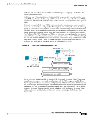 Page 73 
3-23
Cisco ASA Series Firewall ASDM Configuration Guide
 
Chapter 3      Information About NAT (ASA 8.3 and Later)
  Routing NAT Packets
(8.3(1), 8.3(2), and 8.4(1)) The default behavior for identity NAT has proxy ARP disabled. You 
cannot configure this setting.
(8.4(2) and later) The default behavior for identity NAT has proxy ARP enabled, matching other 
static NAT rules. You can disable proxy ARP if desired. Note: You can also disable proxy ARP for 
regular static NAT if desired, in which case you...