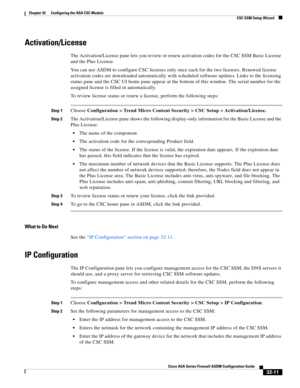 Page 721 
32-11
Cisco ASA Series Firewall ASDM Configuration Guide
 
Chapter 32      Configuring the ASA CSC Module
  CSC SSM Setup Wizard
Activation/License
The Activation/License pane lets you review or renew activation codes for the CSC SSM Basic License 
and the Plus License.
You can use ASDM to configure CSC licenses only once each for the two licenses. Renewed license 
activation codes are downloaded automatically with scheduled software updates. Links to the licensing 
status pane and the CSC UI home pane...