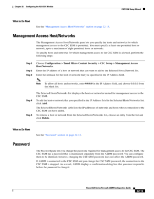 Page 723 
32-13
Cisco ASA Series Firewall ASDM Configuration Guide
 
Chapter 32      Configuring the ASA CSC Module
  CSC SSM Setup Wizard
What to Do Next
See the “Management Access Host/Networks” section on page 32-13.
Management Access Host/Networks
The Management Access Host/Networks pane lets you specify the hosts and networks for which 
management access to the CSC SSM is permitted. You must specify at least one permitted host or 
network, up to a maximum of eight permitted hosts or networks.
To specify...