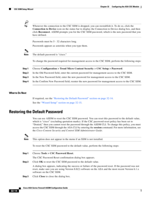 Page 724 
32-14
Cisco ASA Series Firewall ASDM Configuration Guide
 
Chapter 32      Configuring the ASA CSC Module
  CSC SSM Setup Wizard
TipWhenever the connection to the CSC SSM is dropped, you can reestablish it. To do so, click the 
Connection to Device icon on the status bar to display the Connection to Device dialog box, and then 
click Reconnect. ASDM prompts you for the CSC SSM password, which is the new password that you 
have defined.
Passwords must be 5 - 32 characters long.
Passwords appears as...