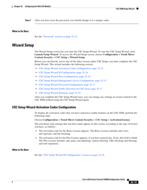 Page 725 
32-15
Cisco ASA Series Firewall ASDM Configuration Guide
 
Chapter 32      Configuring the ASA CSC Module
  CSC SSM Setup Wizard
Step 4After you have reset the password, you should change it to a unique value.
What to Do Next
See the “Password” section on page 32-13.
Wizard Setup
The Wizard Setup screen lets you start the CSC Setup Wizard. To start the CSC Setup Wizard, click 
Launch Setup Wizard. To access the Wizard Setup screen, choose Configuration > Trend Micro 
Content Security > CSC Setup >...