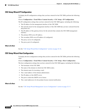 Page 726 
32-16
Cisco ASA Series Firewall ASDM Configuration Guide
 
Chapter 32      Configuring the ASA CSC Module
  CSC SSM Setup Wizard
CSC Setup Wizard IP Configuration
To display the IP configuration settings that you have entered for the CSC SSM, perform the following 
steps:
Choose Configuration > Trend Micro Content Security > CSC Setup > IP Configuration.
The IP configuration settings that you have entered for the CSC SSM appear, including the following:
The IP address for the management interface of...