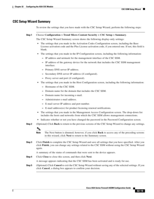 Page 729 
32-19
Cisco ASA Series Firewall ASDM Configuration Guide
 
Chapter 32      Configuring the ASA CSC Module
  CSC SSM Setup Wizard
CSC Setup Wizard Summary
To review the settings that you have made with the CSC Setup Wizard, perform the following steps:
Step 1Choose Configuration > Trend Micro Content Security > CSC Setup > Summary.
The CSC Setup Wizard Summary screen shows the following display-only settings:
The settings that you made in the Activation Codes Configuration screen, including the Base...