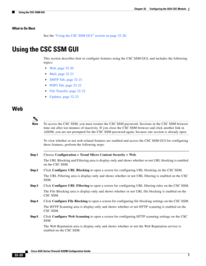 Page 730 
32-20
Cisco ASA Series Firewall ASDM Configuration Guide
 
Chapter 32      Configuring the ASA CSC Module
  Using the CSC SSM GUI
What to Do Next
See the “Using the CSC SSM GUI” section on page 32-20.
Using the CSC SSM GUI
This section describes how to configure features using the CSC SSM GUI, and includes the following 
topics:
Web, page 32-20
Mail, page 32-21
SMTP Tab, page 32-21
POP3 Tab, page 32-22
File Transfer, page 32-22
Updates, page 32-23
Web
NoteTo access the CSC SSM, you must reenter the CSC...