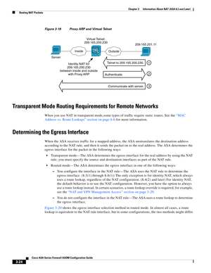 Page 74 
3-24
Cisco ASA Series Firewall ASDM Configuration Guide
 
Chapter 3      Information About NAT (ASA 8.3 and Later)
  Routing NAT Packets
Figure 3-19 Proxy ARP and Virtual Telnet
Transparent Mode Routing Requirements for Remote Networks
When you use NAT in transparent mode,some types of traffic require static routes. See the “MAC 
Address vs. Route Lookups” section on page 6-6 for more information.
Determining the Egress Interface
When the ASA receives traffic for a mapped address, the ASA unstranslates...