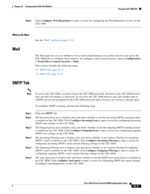 Page 731 
32-21
Cisco ASA Series Firewall ASDM Configuration Guide
 
Chapter 32      Configuring the ASA CSC Module
  Using the CSC SSM GUI
Step 6Click Configure Web Reputation to open a screen for configuring the Web Reputation service on the 
CSC SSM.
What to Do Next
See the “Mail” section on page 32-21.
Mail
The Mail pane lets you see whether or not e-mail-related features are enabled and lets you access the 
CSC SSM GUI to configure these features. To configure e-mail related features, choose Configuration...