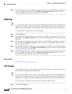 Page 732 
32-22
Cisco ASA Series Firewall ASDM Configuration Guide
 
Chapter 32      Configuring the ASA CSC Module
  Using the CSC SSM GUI
Step 7The Global Approved List area is display-only and shows whether or not the SMTP global approved list 
feature is enabled on the CSC SSM. Click Configure Global Approved List to open a screen for 
configuring SMTP global approved list settings on the CSC SSM.
POP3 Tab
NoteTo access the CSC SSM, you must reenter the CSC SSM password. Sessions in the CSC SSM browser 
time...