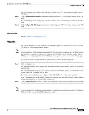 Page 733 
32-23
Cisco ASA Series Firewall ASDM Configuration Guide
 
Chapter 32      Configuring the ASA CSC Module
  Using the CSC SSM GUI
The File Scanning area is display-only and shows whether or not FTP file scanning is enabled on the 
CSC SSM.
Step 2Click Configure File Scanning to open a window for configuring FTP file scanning settings on the CSC 
SSM.
The File Blocking area is display-only and shows whether or not FTP blocking is enabled on the CSC 
SSM.
Step 3Click Configure File Blocking to open a...