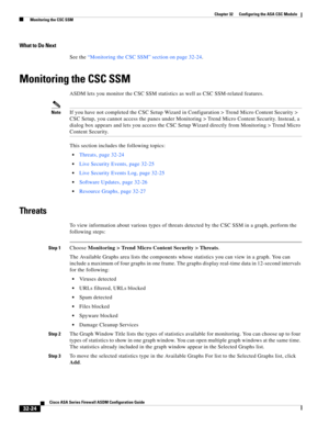 Page 734 
32-24
Cisco ASA Series Firewall ASDM Configuration Guide
 
Chapter 32      Configuring the ASA CSC Module
  Monitoring the CSC SSM
What to Do Next
See the “Monitoring the CSC SSM” section on page 32-24.
Monitoring the CSC SSM
ASDM lets you monitor the CSC SSM statistics as well as CSC SSM-related features.
NoteIf you have not completed the CSC Setup Wizard in Configuration > Trend Micro Content Security > 
CSC Setup, you cannot access the panes under Monitoring > Trend Micro Content Security. Instead,...