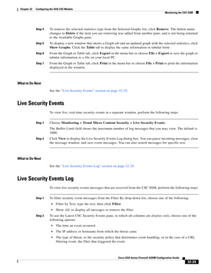 Page 735 
32-25
Cisco ASA Series Firewall ASDM Configuration Guide
 
Chapter 32      Configuring the ASA CSC Module
  Monitoring the CSC SSM
Step 4To remove the selected statistics type from the Selected Graphs list, click Remove. The button name 
changes to Delete if the item you are removing was added from another pane, and is not being returned 
to the Available Graphs pane.
Step 5To display a new window that shows a Graph tab and an updated graph with the selected statistics, click 
Show Graphs. Click the Ta...