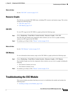 Page 737 
32-27
Cisco ASA Series Firewall ASDM Configuration Guide
 
Chapter 32      Configuring the ASA CSC Module
  Troubleshooting the CSC Module
What to Do Next
See the “CSC CPU” section on page 32-27.
Resource Graphs
The ASA lets you monitor CSC SSM status, including CPU resources and memory usage. This section 
includes the following topics:
CSC CPU, page 32-27
CSC Memory, page 32-27
CSC CPU
To view CPU usage by the CSC SSM in a graph, perform the following steps:
Step 1Choose Monitoring > Trend Micro...