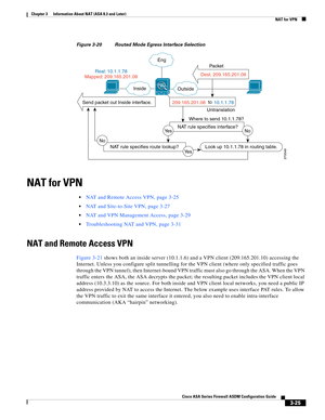 Page 75 
3-25
Cisco ASA Series Firewall ASDM Configuration Guide
 
Chapter 3      Information About NAT (ASA 8.3 and Later)
  NAT for VPN
Figure 3-20 Routed Mode Egress Interface Selection
NAT for VPN
NAT and Remote Access VPN, page 3-25
NAT and Site-to-Site VPN, page 3-27
NAT and VPN Management Access, page 3-29
Troubleshooting NAT and VPN, page 3-31
NAT and Remote Access VPN
Figure 3-21 shows both an inside server (10.1.1.6) and a VPN client (209.165.201.10) accessing the 
Internet. Unless you configure split...