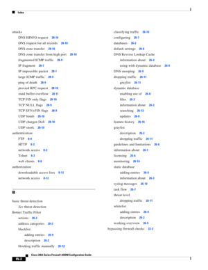 Page 744 
Index
IN-2
Cisco ASA Series Firewall ASDM Configuration Guide
 
attacks
DNS HINFO request
28-10
DNS request for all records28-10
DNS zone transfer28-10
DNS zone transfer from high port28-10
fragmented ICMP traffic28-9
IP fragment28-7
IP impossible packet28-7
large ICMP traffic28-9
ping of death28-9
proxied RPC request28-10
statd buffer overflow28-11
TCP FIN only flags28-10
TCP NULL flags28-9
TCP SYN+FIN flags28-9
UDP bomb28-10
UDP chargen DoS28-10
UDP snork28-10
authentication
FTP
8-4
HTTP8-3
network...