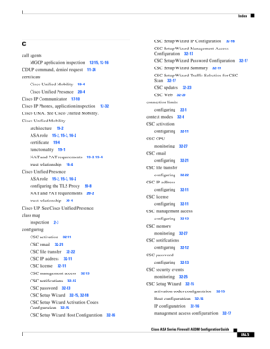 Page 745 
Index
IN-3
Cisco ASA Series Firewall ASDM Configuration Guide
 
C
call agents
MGCP application inspection
12-15, 12-16
CDUP command, denied request11-24
certificate
Cisco Unified Mobility
19-4
Cisco Unified Presence20-4
Cisco IP Communicator17-10
Cisco IP Phones, application inspection12-32
Cisco UMA. See Cisco Unified Mobility.
Cisco Unified Mobility
architecture
19-2
ASA role15-2, 15-3, 16-2
certificate19-4
functionality19-1
NAT and PAT requirements19-3, 19-4
trust relationship19-4
Cisco Unified...