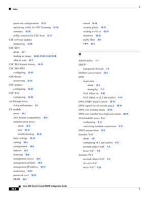 Page 746 
Index
IN-4
Cisco ASA Series Firewall ASDM Configuration Guide
 
password configuratrion32-17
specifying traffic for CSC Scanning32-18
summary32-19
traffic selection for CSC Scan32-17
CSC software updates
monitoring
32-26
CSC SSM
about
32-1
loading an image30-26, 31-20, 31-22, 32-28
what to scan32-3
CSC SSM feature history32-31
CSC SSM GUI
configuring
32-20
CSC threats
monitoring
32-24
CSC updates
configuring
32-23
CSC Web
configuring
32-20
cut-through proxy
AAA performance
8-1
CX module
about
30-1
ASA...