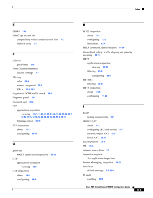 Page 747 
Index
IN-5
Cisco ASA Series Firewall ASDM Configuration Guide
 
E
EIGRP7-6
EtherType access list
compatibilty with extended access lists
7-2
implicit deny7-3
F
failover
guidelines
32-6
Fibre Channel interfaces
default settings
7-7
filtering
rules
29-6
servers supported29-2
URLs29-1, 29-2
fragmented ICMP traffic attack28-9
Fragment panel28-2
fragment size28-2
FTP
application inspection
viewing
11-21, 11-22, 11-33, 11-46, 11-54, 11-55, 12-7, 
12-8, 12-15, 12-18, 12-26, 12-34, 12-35, 14-2, 14-12
filtering...