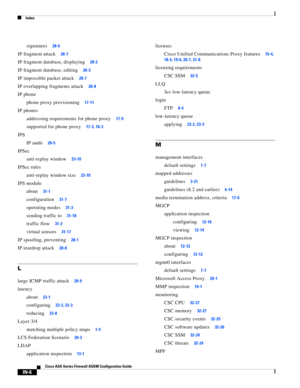 Page 748 
Index
IN-6
Cisco ASA Series Firewall ASDM Configuration Guide
 
signatures28-6
IP fragment attack28-7
IP fragment database, displaying28-2
IP fragment database, editing28-3
IP impossible packet attack28-7
IP overlapping fragments attack28-8
IP phone
phone proxy provisioning
17-11
IP phones
addressing requirements for phone proxy
17-9
supported for phone proxy17-3, 18-3
IPS
IP audit
28-5
IPSec
anti-replay window
23-10
IPSec rules
anti-replay window size
23-10
IPS module
about
31-1
configuration31-7...