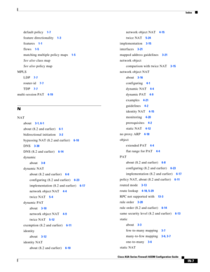 Page 749 
Index
IN-7
Cisco ASA Series Firewall ASDM Configuration Guide
 
default policy1-7
feature directionality1-3
features1-1
flows1-5
matching multiple policy maps1-5
See also class map
See also policy map
MPLS
LDP
7-7
router-id7-7
TDP7-7
multi-session PAT4-19
N
NAT
about
3-1, 6-1
about (8.2 and earlier)6-1
bidirectional initiation3-2
bypassing NAT (8.2 and earlier)6-10
DNS3-30
DNS (8.2 and earlier)6-14
dynamic
about
3-8
dynamic NAT
about (8.2 and earlier)
6-6
configuring (8.2 and earlier)6-23...