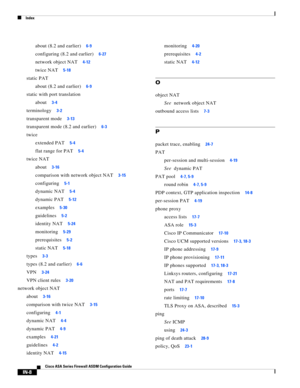 Page 750 
Index
IN-8
Cisco ASA Series Firewall ASDM Configuration Guide
 
about (8.2 and earlier)6-9
configuring (8.2 and earlier)6-27
network object NAT4-12
twice NAT5-18
static PAT
about (8.2 and earlier)
6-9
static with port translation
about
3-4
terminology3-2
transparent mode3-13
transparent mode (8.2 and earlier)6-3
twice
extended PAT
5-4
flat range for PAT5-4
twice NAT
about
3-16
comparison with network object NAT3-15
configuring5-1
dynamic NAT5-4
dynamic PAT5-12
examples5-30
guidelines5-2
identity...