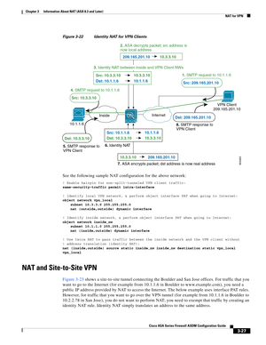 Page 77 
3-27
Cisco ASA Series Firewall ASDM Configuration Guide
 
Chapter 3      Information About NAT (ASA 8.3 and Later)
  NAT for VPN
Figure 3-22 Identity NAT for VPN Clients
See the following sample NAT configuration for the above network:
! Enable hairpin for non-split-tunneled VPN client traffic:
same-security-traffic permit intra-interface
! Identify local VPN network, & perform object interface PAT when going to Internet:
object network vpn_local
subnet 10.3.3.0 255.255.255.0
nat (outside,outside)...