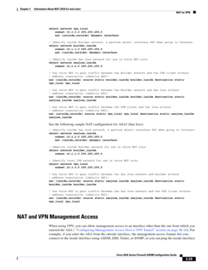 Page 79 
3-29
Cisco ASA Series Firewall ASDM Configuration Guide
 
Chapter 3      Information About NAT (ASA 8.3 and Later)
  NAT for VPN
object network vpn_local
subnet 10.3.3.0 255.255.255.0
nat (outside,outside) dynamic interface
! Identify inside Boulder network, & perform object interface PAT when going to Internet:
object network boulder_inside
subnet 10.1.1.0 255.255.255.0
nat (inside,outside) dynamic interface
! Identify inside San Jose network for use in twice NAT rule:
object network sanjose_inside...