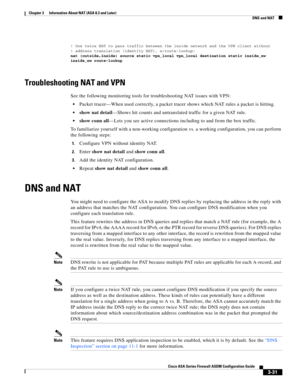 Page 81 
3-31
Cisco ASA Series Firewall ASDM Configuration Guide
 
Chapter 3      Information About NAT (ASA 8.3 and Later)
  DNS and NAT
! Use twice NAT to pass traffic between the inside network and the VPN client without
! address translation (identity NAT), w/route-lookup:
nat (outside,inside) source static vpn_local vpn_local destination static inside_nw 
inside_nw route-lookup
Troubleshooting NAT and VPN
See the following monitoring tools for troubleshooting NAT issues with VPN:
Packet tracer—When used...