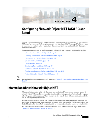 Page 87CH A P T E R
 
4-1
Cisco ASA Series Firewall ASDM Configuration Guide
 
4
Configuring Network Object NAT (ASA 8.3 and 
Later)
All NAT rules that are configured as a parameter of a network object are considered to be network object 
NAT rules. Network object NAT is a quick and easy way to configure NAT for a single IP address, a range 
of addresses, or a subnet. After you configure the network object, you can then identify the mapped 
address for that object.
This chapter describes how to configure...